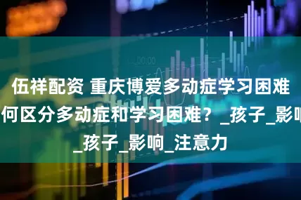 伍祥配资 重庆博爱多动症学习困难干预：如何区分多动症和学习困难？_孩子_影响_注意力