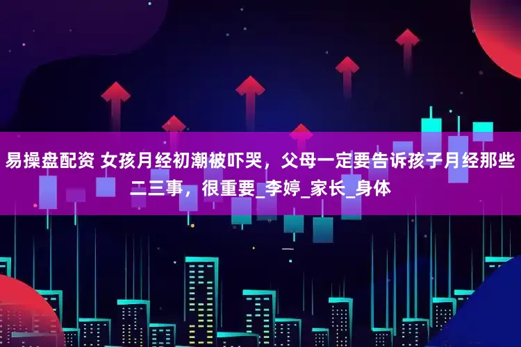 易操盘配资 女孩月经初潮被吓哭，父母一定要告诉孩子月经那些二三事，很重要_李婷_家长_身体