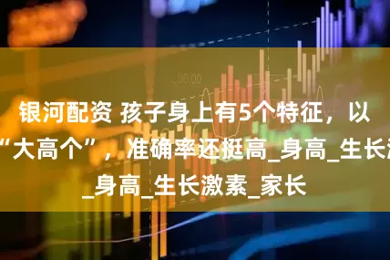 银河配资 孩子身上有5个特征，以后多半是“大高个”，准确率还挺高_身高_生长激素_家长