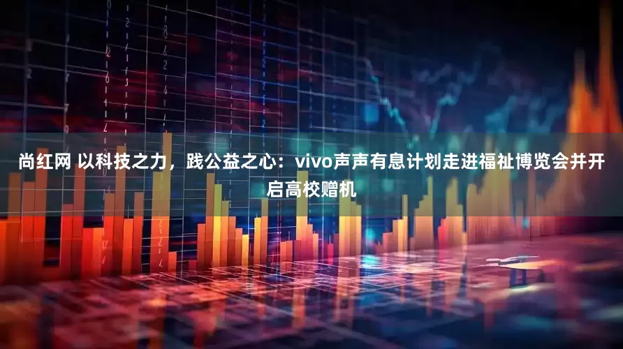 尚红网 以科技之力，践公益之心：vivo声声有息计划走进福祉博览会并开启高校赠机
