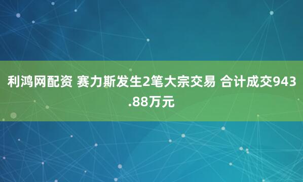 利鸿网配资 赛力斯发生2笔大宗交易 合计成交943.88万元