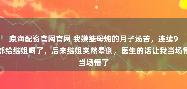 京海配资官网官网 我嫌继母炖的月子汤苦，连续9天都给继姐喝了，后来继姐突然晕倒，医生的话让我当场懵了