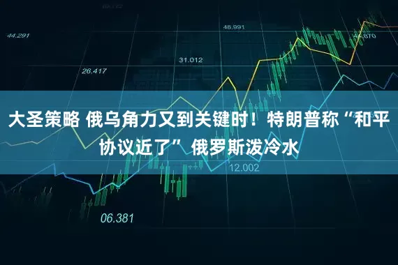 大圣策略 俄乌角力又到关键时！特朗普称“和平协议近了” 俄罗斯泼冷水